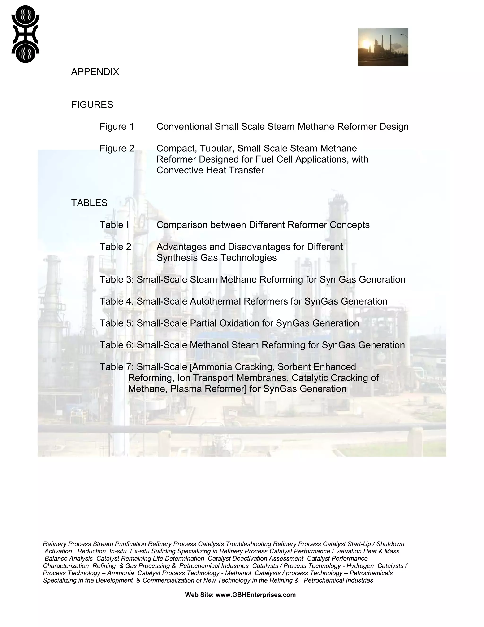 Refinery Process Stream Purification Refinery Process Catalysts Troubleshooting Refinery Process Catalyst Start-Up / Shutdown
Activation Reduction In-situ Ex-situ Sulfiding Specializing in Refinery Process Catalyst Performance Evaluation Heat & Mass
Balance Analysis Catalyst Remaining Life Determination Catalyst Deactivation Assessment Catalyst Performance
Characterization Refining & Gas Processing & Petrochemical Industries Catalysts / Process Technology - Hydrogen Catalysts /
Process Technology – Ammonia Catalyst Process Technology - Methanol Catalysts / process Technology – Petrochemicals
Specializing in the Development & Commercialization of New Technology in the Refining & Petrochemical Industries
Web Site: www.GBHEnterprises.com
APPENDIX
FIGURES
Figure 1 Conventional Small Scale Steam Methane Reformer Design
Figure 2 Compact, Tubular, Small Scale Steam Methane
Reformer Designed for Fuel Cell Applications, with
Convective Heat Transfer
TABLES
Table I Comparison between Different Reformer Concepts
Table 2 Advantages and Disadvantages for Different
Synthesis Gas Technologies
Table 3: Small-Scale Steam Methane Reforming for Syn Gas Generation
Table 4: Small-Scale Autothermal Reformers for SynGas Generation
Table 5: Small-Scale Partial Oxidation for SynGas Generation
Table 6: Small-Scale Methanol Steam Reforming for SynGas Generation
Table 7: Small-Scale [Ammonia Cracking, Sorbent Enhanced
Reforming, Ion Transport Membranes, Catalytic Cracking of
Methane, Plasma Reformer] for SynGas Generation
 