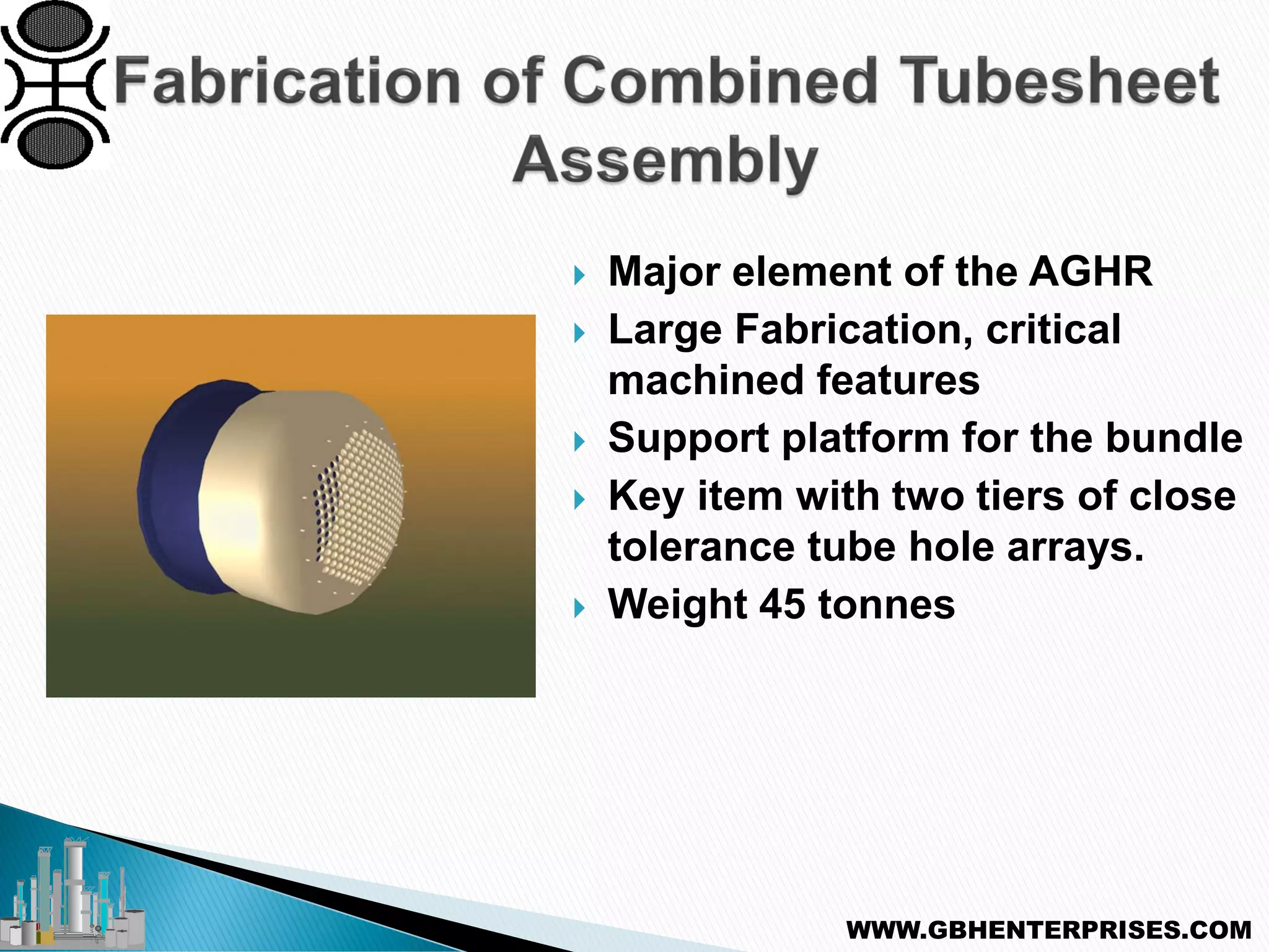  Major element of the AGHR
 Large Fabrication, critical
machined features
 Support platform for the bundle
 Key item with two tiers of close
tolerance tube hole arrays.
 Weight 45 tonnes
WWW.GBHENTERPRISES.COM
 