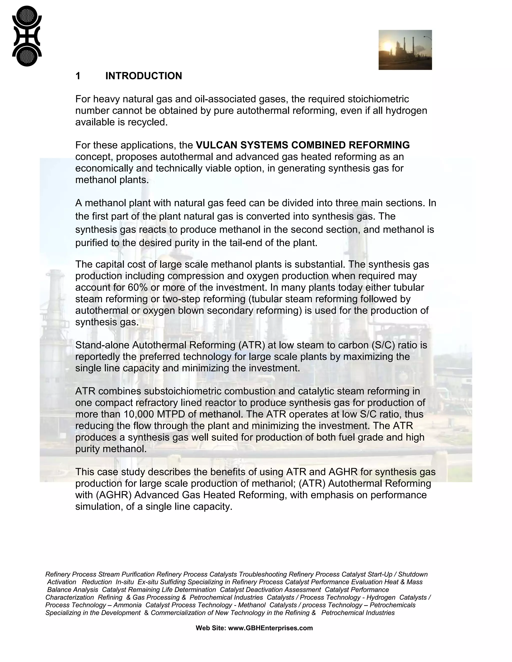 Refinery Process Stream Purification Refinery Process Catalysts Troubleshooting Refinery Process Catalyst Start-Up / Shutdown
Activation Reduction In-situ Ex-situ Sulfiding Specializing in Refinery Process Catalyst Performance Evaluation Heat & Mass
Balance Analysis Catalyst Remaining Life Determination Catalyst Deactivation Assessment Catalyst Performance
Characterization Refining & Gas Processing & Petrochemical Industries Catalysts / Process Technology - Hydrogen Catalysts /
Process Technology – Ammonia Catalyst Process Technology - Methanol Catalysts / process Technology – Petrochemicals
Specializing in the Development & Commercialization of New Technology in the Refining & Petrochemical Industries
Web Site: www.GBHEnterprises.com
1 INTRODUCTION
For heavy natural gas and oil-associated gases, the required stoichiometric
number cannot be obtained by pure autothermal reforming, even if all hydrogen
available is recycled.
For these applications, the VULCAN SYSTEMS COMBINED REFORMING
concept, proposes autothermal and advanced gas heated reforming as an
economically and technically viable option, in generating synthesis gas for
methanol plants.
A methanol plant with natural gas feed can be divided into three main sections. In
the first part of the plant natural gas is converted into synthesis gas. The
synthesis gas reacts to produce methanol in the second section, and methanol is
purified to the desired purity in the tail-end of the plant.
The capital cost of large scale methanol plants is substantial. The synthesis gas
production including compression and oxygen production when required may
account for 60% or more of the investment. In many plants today either tubular
steam reforming or two-step reforming (tubular steam reforming followed by
autothermal or oxygen blown secondary reforming) is used for the production of
synthesis gas.
Stand-alone Autothermal Reforming (ATR) at low steam to carbon (S/C) ratio is
reportedly the preferred technology for large scale plants by maximizing the
single line capacity and minimizing the investment.
ATR combines substoichiometric combustion and catalytic steam reforming in
one compact refractory lined reactor to produce synthesis gas for production of
more than 10,000 MTPD of methanol. The ATR operates at low S/C ratio, thus
reducing the flow through the plant and minimizing the investment. The ATR
produces a synthesis gas well suited for production of both fuel grade and high
purity methanol.
This case study describes the benefits of using ATR and AGHR for synthesis gas
production for large scale production of methanol; (ATR) Autothermal Reforming
with (AGHR) Advanced Gas Heated Reforming, with emphasis on performance
simulation, of a single line capacity.
 
