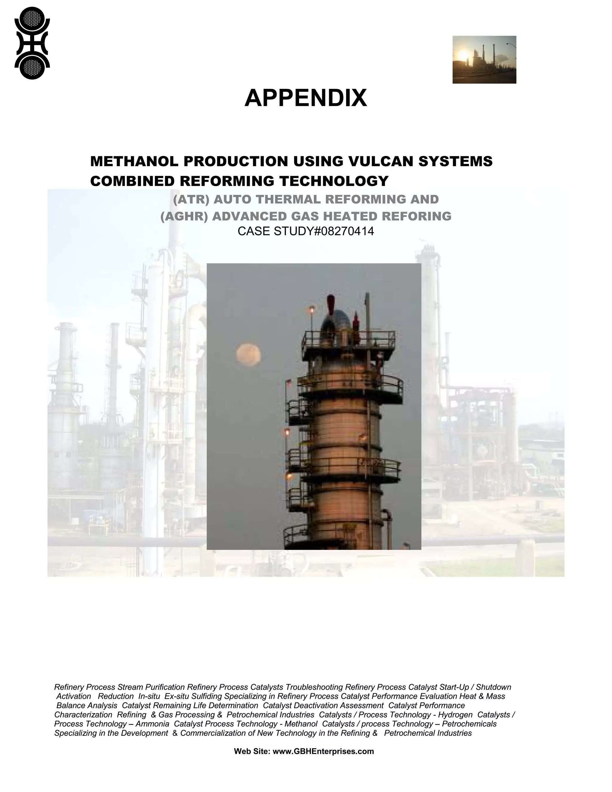 Refinery Process Stream Purification Refinery Process Catalysts Troubleshooting Refinery Process Catalyst Start-Up / Shutdown
Activation Reduction In-situ Ex-situ Sulfiding Specializing in Refinery Process Catalyst Performance Evaluation Heat & Mass
Balance Analysis Catalyst Remaining Life Determination Catalyst Deactivation Assessment Catalyst Performance
Characterization Refining & Gas Processing & Petrochemical Industries Catalysts / Process Technology - Hydrogen Catalysts /
Process Technology – Ammonia Catalyst Process Technology - Methanol Catalysts / process Technology – Petrochemicals
Specializing in the Development & Commercialization of New Technology in the Refining & Petrochemical Industries
Web Site: www.GBHEnterprises.com
APPENDIX
METHANOL PRODUCTION USING VULCAN SYSTEMS
COMBINED REFORMING TECHNOLOGY
(ATR) AUTO THERMAL REFORMING AND
(AGHR) ADVANCED GAS HEATED REFORING
CASE STUDY#08270414
 