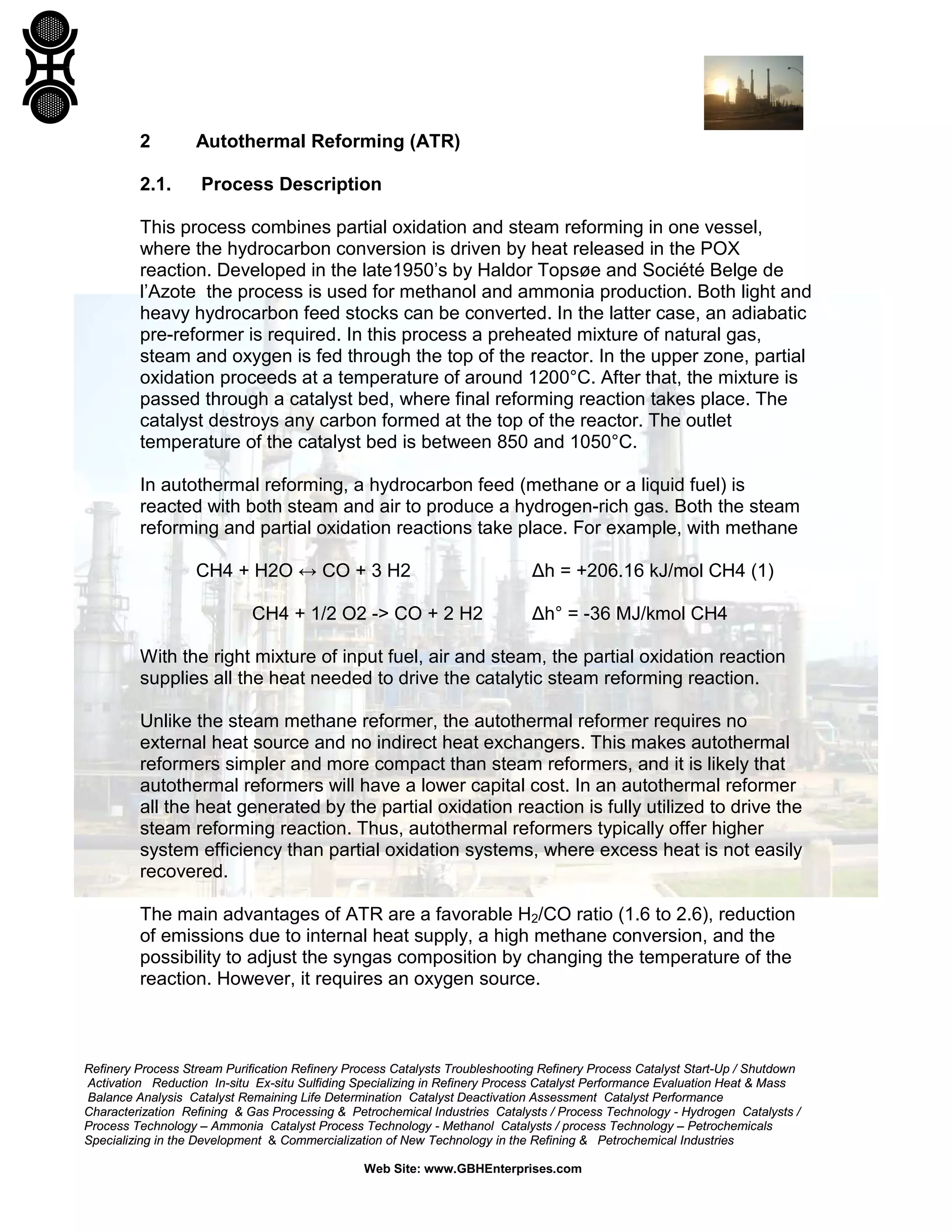 Refinery Process Stream Purification Refinery Process Catalysts Troubleshooting Refinery Process Catalyst Start-Up / Shutdown
Activation Reduction In-situ Ex-situ Sulfiding Specializing in Refinery Process Catalyst Performance Evaluation Heat & Mass
Balance Analysis Catalyst Remaining Life Determination Catalyst Deactivation Assessment Catalyst Performance
Characterization Refining & Gas Processing & Petrochemical Industries Catalysts / Process Technology - Hydrogen Catalysts /
Process Technology – Ammonia Catalyst Process Technology - Methanol Catalysts / process Technology – Petrochemicals
Specializing in the Development & Commercialization of New Technology in the Refining & Petrochemical Industries
Web Site: www.GBHEnterprises.com
2 Autothermal Reforming (ATR)
2.1. Process Description
This process combines partial oxidation and steam reforming in one vessel,
where the hydrocarbon conversion is driven by heat released in the POX
reaction. Developed in the late1950’s by Haldor Topsøe and Société Belge de
l’Azote the process is used for methanol and ammonia production. Both light and
heavy hydrocarbon feed stocks can be converted. In the latter case, an adiabatic
pre-reformer is required. In this process a preheated mixture of natural gas,
steam and oxygen is fed through the top of the reactor. In the upper zone, partial
oxidation proceeds at a temperature of around 1200°C. After that, the mixture is
passed through a catalyst bed, where final reforming reaction takes place. The
catalyst destroys any carbon formed at the top of the reactor. The outlet
temperature of the catalyst bed is between 850 and 1050°C.
In autothermal reforming, a hydrocarbon feed (methane or a liquid fuel) is
reacted with both steam and air to produce a hydrogen-rich gas. Both the steam
reforming and partial oxidation reactions take place. For example, with methane
CH4 + H2O ↔ CO + 3 H2 Δh = +206.16 kJ/mol CH4 (1)
CH4 + 1/2 O2 -> CO + 2 H2 Δh° = -36 MJ/kmol CH4
With the right mixture of input fuel, air and steam, the partial oxidation reaction
supplies all the heat needed to drive the catalytic steam reforming reaction.
Unlike the steam methane reformer, the autothermal reformer requires no
external heat source and no indirect heat exchangers. This makes autothermal
reformers simpler and more compact than steam reformers, and it is likely that
autothermal reformers will have a lower capital cost. In an autothermal reformer
all the heat generated by the partial oxidation reaction is fully utilized to drive the
steam reforming reaction. Thus, autothermal reformers typically offer higher
system efficiency than partial oxidation systems, where excess heat is not easily
recovered.
The main advantages of ATR are a favorable H2/CO ratio (1.6 to 2.6), reduction
of emissions due to internal heat supply, a high methane conversion, and the
possibility to adjust the syngas composition by changing the temperature of the
reaction. However, it requires an oxygen source.
 