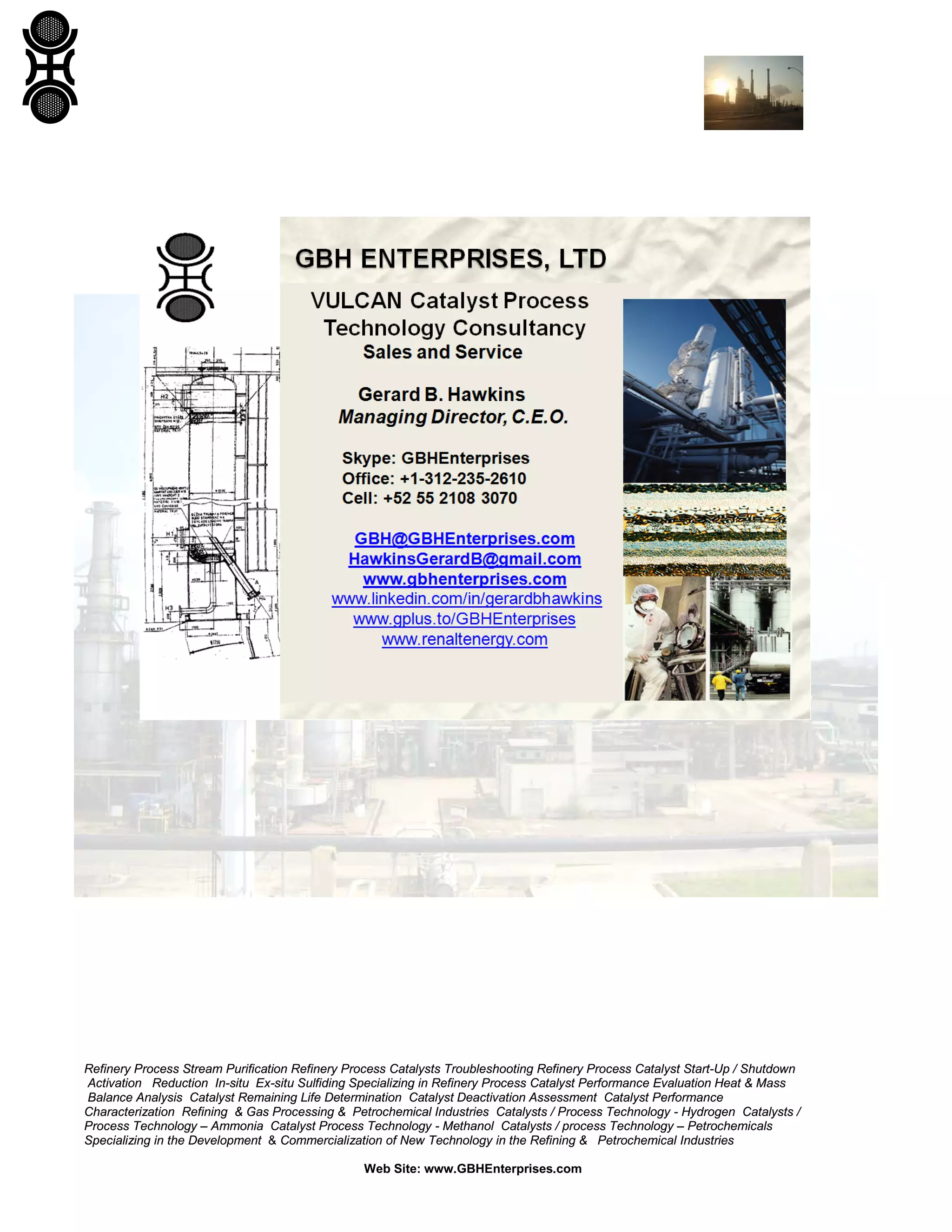 Refinery Process Stream Purification Refinery Process Catalysts Troubleshooting Refinery Process Catalyst Start-Up / Shutdown
Activation Reduction In-situ Ex-situ Sulfiding Specializing in Refinery Process Catalyst Performance Evaluation Heat & Mass
Balance Analysis Catalyst Remaining Life Determination Catalyst Deactivation Assessment Catalyst Performance
Characterization Refining & Gas Processing & Petrochemical Industries Catalysts / Process Technology - Hydrogen Catalysts /
Process Technology – Ammonia Catalyst Process Technology - Methanol Catalysts / process Technology – Petrochemicals
Specializing in the Development & Commercialization of New Technology in the Refining & Petrochemical Industries
Web Site: www.GBHEnterprises.com
 