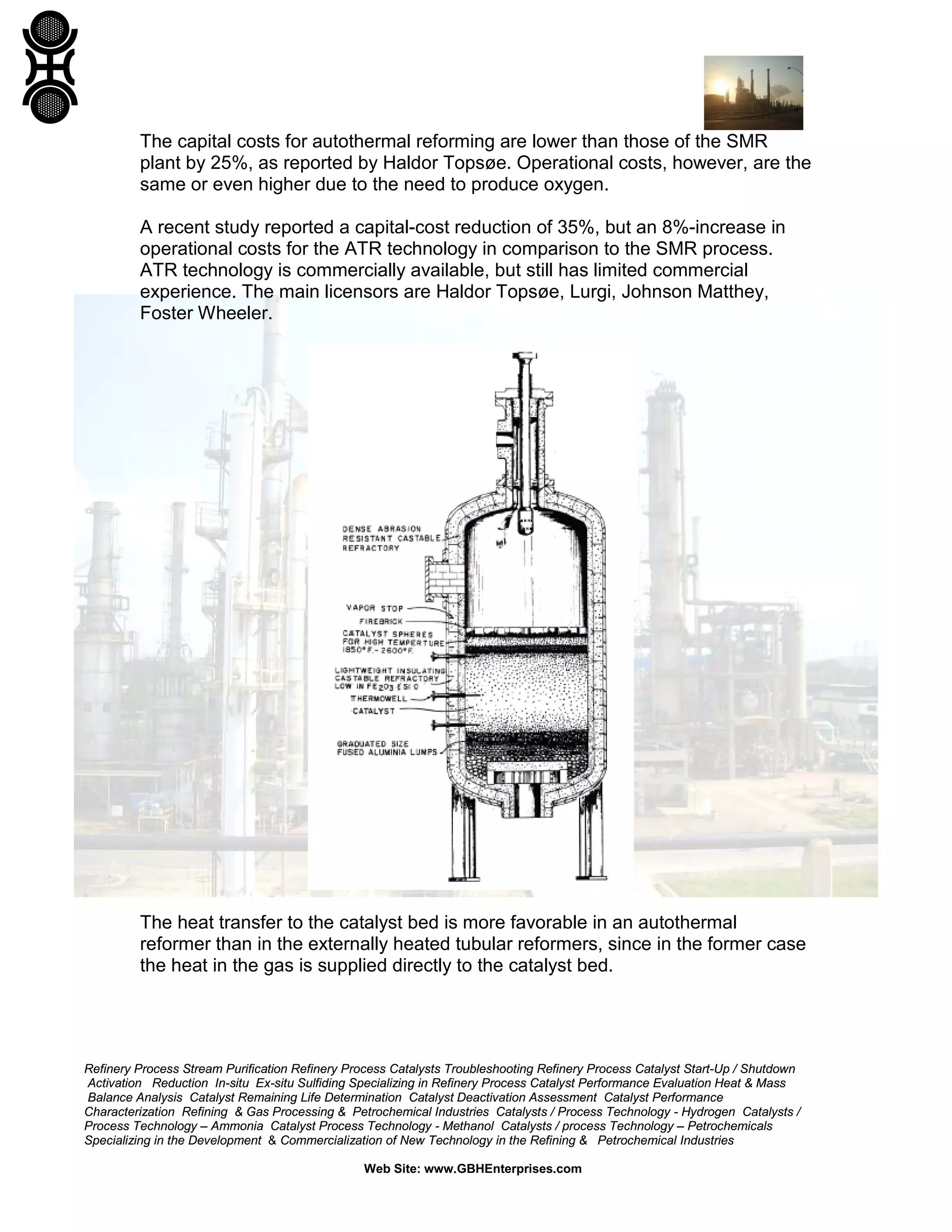 Refinery Process Stream Purification Refinery Process Catalysts Troubleshooting Refinery Process Catalyst Start-Up / Shutdown
Activation Reduction In-situ Ex-situ Sulfiding Specializing in Refinery Process Catalyst Performance Evaluation Heat & Mass
Balance Analysis Catalyst Remaining Life Determination Catalyst Deactivation Assessment Catalyst Performance
Characterization Refining & Gas Processing & Petrochemical Industries Catalysts / Process Technology - Hydrogen Catalysts /
Process Technology – Ammonia Catalyst Process Technology - Methanol Catalysts / process Technology – Petrochemicals
Specializing in the Development & Commercialization of New Technology in the Refining & Petrochemical Industries
Web Site: www.GBHEnterprises.com
The capital costs for autothermal reforming are lower than those of the SMR
plant by 25%, as reported by Haldor Topsøe. Operational costs, however, are the
same or even higher due to the need to produce oxygen.
A recent study reported a capital-cost reduction of 35%, but an 8%-increase in
operational costs for the ATR technology in comparison to the SMR process.
ATR technology is commercially available, but still has limited commercial
experience. The main licensors are Haldor Topsøe, Lurgi, Johnson Matthey,
Foster Wheeler.
The heat transfer to the catalyst bed is more favorable in an autothermal
reformer than in the externally heated tubular reformers, since in the former case
the heat in the gas is supplied directly to the catalyst bed.
 