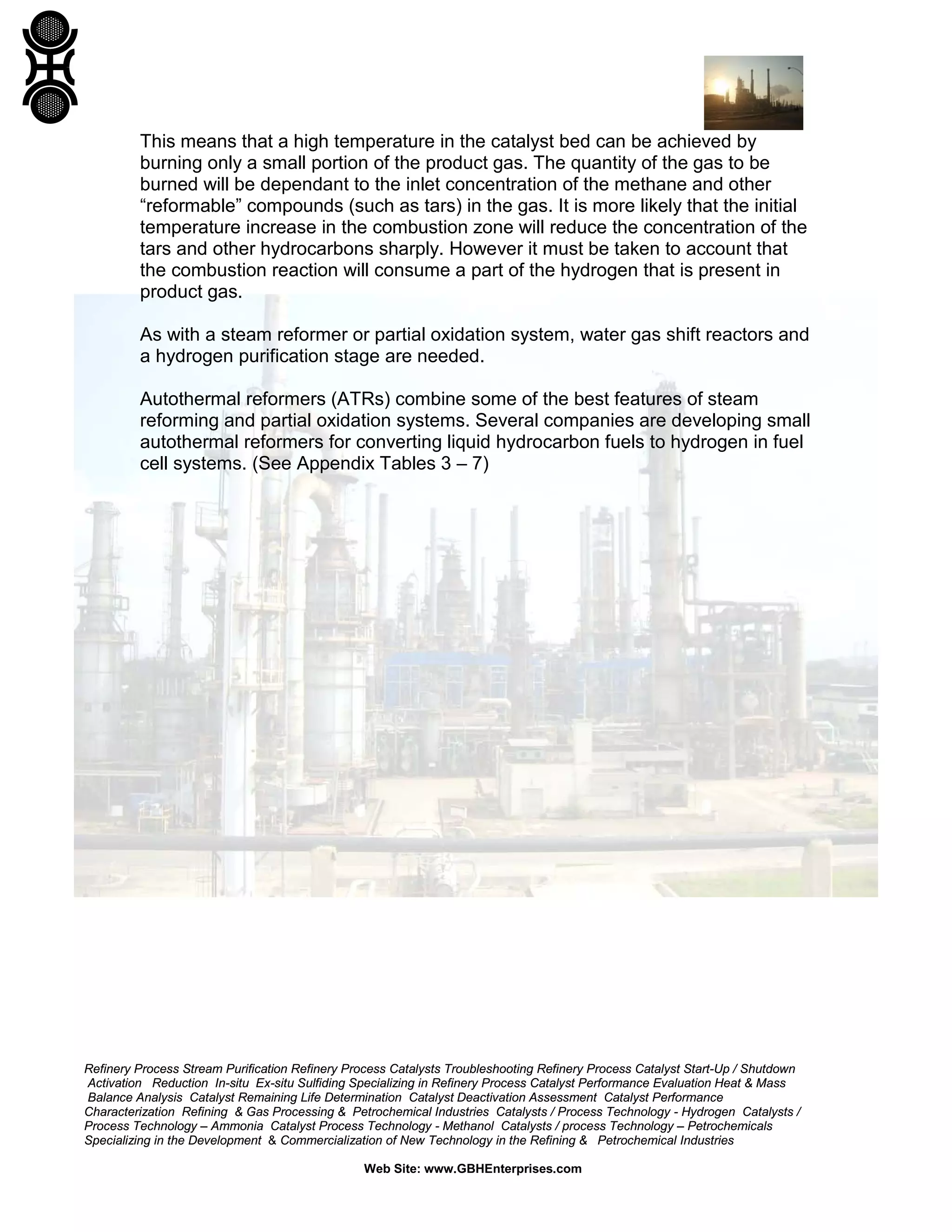 Refinery Process Stream Purification Refinery Process Catalysts Troubleshooting Refinery Process Catalyst Start-Up / Shutdown
Activation Reduction In-situ Ex-situ Sulfiding Specializing in Refinery Process Catalyst Performance Evaluation Heat & Mass
Balance Analysis Catalyst Remaining Life Determination Catalyst Deactivation Assessment Catalyst Performance
Characterization Refining & Gas Processing & Petrochemical Industries Catalysts / Process Technology - Hydrogen Catalysts /
Process Technology – Ammonia Catalyst Process Technology - Methanol Catalysts / process Technology – Petrochemicals
Specializing in the Development & Commercialization of New Technology in the Refining & Petrochemical Industries
Web Site: www.GBHEnterprises.com
This means that a high temperature in the catalyst bed can be achieved by
burning only a small portion of the product gas. The quantity of the gas to be
burned will be dependant to the inlet concentration of the methane and other
“reformable” compounds (such as tars) in the gas. It is more likely that the initial
temperature increase in the combustion zone will reduce the concentration of the
tars and other hydrocarbons sharply. However it must be taken to account that
the combustion reaction will consume a part of the hydrogen that is present in
product gas.
As with a steam reformer or partial oxidation system, water gas shift reactors and
a hydrogen purification stage are needed.
Autothermal reformers (ATRs) combine some of the best features of steam
reforming and partial oxidation systems. Several companies are developing small
autothermal reformers for converting liquid hydrocarbon fuels to hydrogen in fuel
cell systems. (See Appendix Tables 3 – 7)
 