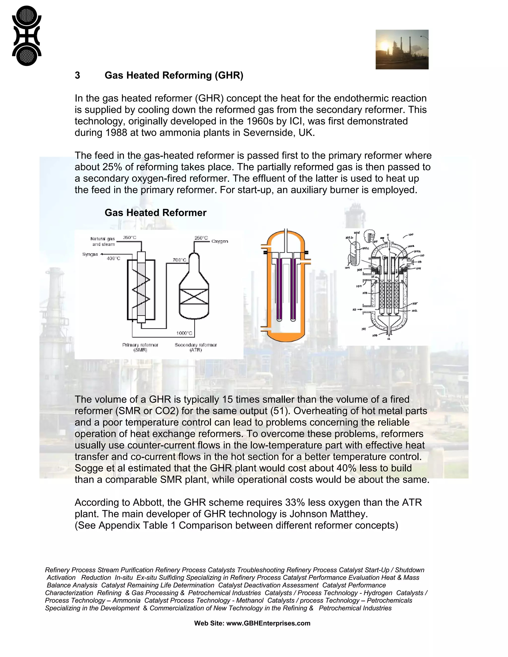 Refinery Process Stream Purification Refinery Process Catalysts Troubleshooting Refinery Process Catalyst Start-Up / Shutdown
Activation Reduction In-situ Ex-situ Sulfiding Specializing in Refinery Process Catalyst Performance Evaluation Heat & Mass
Balance Analysis Catalyst Remaining Life Determination Catalyst Deactivation Assessment Catalyst Performance
Characterization Refining & Gas Processing & Petrochemical Industries Catalysts / Process Technology - Hydrogen Catalysts /
Process Technology – Ammonia Catalyst Process Technology - Methanol Catalysts / process Technology – Petrochemicals
Specializing in the Development & Commercialization of New Technology in the Refining & Petrochemical Industries
Web Site: www.GBHEnterprises.com
3 Gas Heated Reforming (GHR)
In the gas heated reformer (GHR) concept the heat for the endothermic reaction
is supplied by cooling down the reformed gas from the secondary reformer. This
technology, originally developed in the 1960s by ICI, was first demonstrated
during 1988 at two ammonia plants in Severnside, UK.
The feed in the gas-heated reformer is passed first to the primary reformer where
about 25% of reforming takes place. The partially reformed gas is then passed to
a secondary oxygen-fired reformer. The effluent of the latter is used to heat up
the feed in the primary reformer. For start-up, an auxiliary burner is employed.
Gas Heated Reformer
The volume of a GHR is typically 15 times smaller than the volume of a fired
reformer (SMR or CO2) for the same output (51). Overheating of hot metal parts
and a poor temperature control can lead to problems concerning the reliable
operation of heat exchange reformers. To overcome these problems, reformers
usually use counter-current flows in the low-temperature part with effective heat
transfer and co-current flows in the hot section for a better temperature control.
Sogge et al estimated that the GHR plant would cost about 40% less to build
than a comparable SMR plant, while operational costs would be about the same.
According to Abbott, the GHR scheme requires 33% less oxygen than the ATR
plant. The main developer of GHR technology is Johnson Matthey.
(See Appendix Table 1 Comparison between different reformer concepts)
 