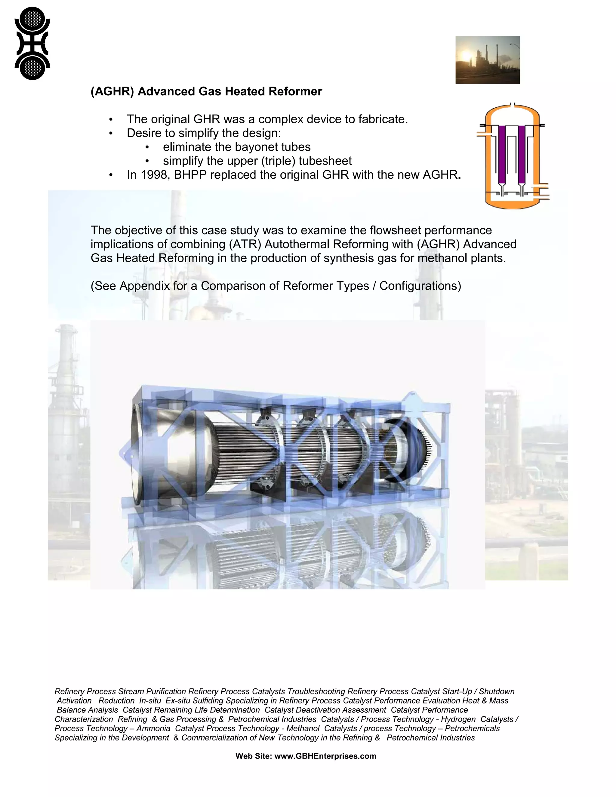 Refinery Process Stream Purification Refinery Process Catalysts Troubleshooting Refinery Process Catalyst Start-Up / Shutdown
Activation Reduction In-situ Ex-situ Sulfiding Specializing in Refinery Process Catalyst Performance Evaluation Heat & Mass
Balance Analysis Catalyst Remaining Life Determination Catalyst Deactivation Assessment Catalyst Performance
Characterization Refining & Gas Processing & Petrochemical Industries Catalysts / Process Technology - Hydrogen Catalysts /
Process Technology – Ammonia Catalyst Process Technology - Methanol Catalysts / process Technology – Petrochemicals
Specializing in the Development & Commercialization of New Technology in the Refining & Petrochemical Industries
Web Site: www.GBHEnterprises.com
(AGHR) Advanced Gas Heated Reformer
• The original GHR was a complex device to fabricate.
• Desire to simplify the design:
• eliminate the bayonet tubes
• simplify the upper (triple) tubesheet
• In 1998, BHPP replaced the original GHR with the new AGHR.
The objective of this case study was to examine the flowsheet performance
implications of combining (ATR) Autothermal Reforming with (AGHR) Advanced
Gas Heated Reforming in the production of synthesis gas for methanol plants.
(See Appendix for a Comparison of Reformer Types / Configurations)
 