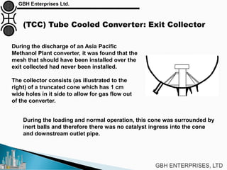 (TCC) Tube Cooled Converter: Exit Collector
During the discharge of an Asia Pacific
Methanol Plant converter, it was found that the
mesh that should have been installed over the
exit collected had never been installed.
The collector consists (as illustrated to the
right) of a truncated cone which has 1 cm
wide holes in it side to allow for gas flow out
of the converter.
During the loading and normal operation, this cone was surrounded by
inert balls and therefore there was no catalyst ingress into the cone
and downstream outlet pipe.
 
