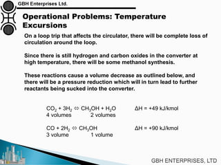 Operational Problems: Temperature
Excursions
On a loop trip that affects the circulator, there will be complete loss of
circulation around the loop.
Since there is still hydrogen and carbon oxides in the converter at
high temperature, there will be some methanol synthesis.
These reactions cause a volume decrease as outlined below, and
there will be a pressure reduction which will in turn lead to further
reactants being sucked into the converter.
CO2 + 3H2  CH3OH + H2O ΔH = +49 kJ/kmol
4 volumes 2 volumes
CO + 2H2  CH3OH ΔH = +90 kJ/kmol
3 volume 1 volume
 
