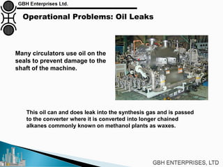 Operational Problems: Oil Leaks
Many circulators use oil on the
seals to prevent damage to the
shaft of the machine.
This oil can and does leak into the synthesis gas and is passed
to the converter where it is converted into longer chained
alkanes commonly known on methanol plants as waxes.
 