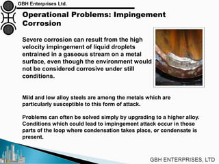 Operational Problems: Impingement
Corrosion
Severe corrosion can result from the high
velocity impingement of liquid droplets
entrained in a gaseous stream on a metal
surface, even though the environment would
not be considered corrosive under still
conditions.
Mild and low alloy steels are among the metals which are
particularly susceptible to this form of attack.
Problems can often be solved simply by upgrading to a higher alloy.
Conditions which could lead to impingement attack occur in those
parts of the loop where condensation takes place, or condensate is
present.
 