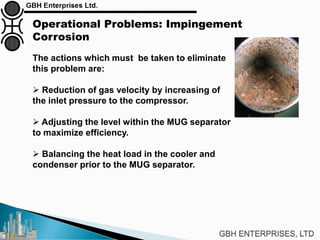 Operational Problems: Impingement
Corrosion
The actions which must be taken to eliminate
this problem are:
 Reduction of gas velocity by increasing of
the inlet pressure to the compressor.
 Adjusting the level within the MUG separator
to maximize efficiency.
 Balancing the heat load in the cooler and
condenser prior to the MUG separator.
 