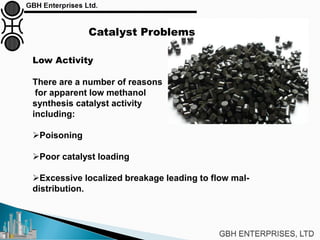 Low Activity
There are a number of reasons
for apparent low methanol
synthesis catalyst activity
including:
Poisoning
Poor catalyst loading
Excessive localized breakage leading to flow mal-
distribution.
Catalyst Problems
 