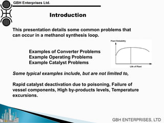 Introduction
This presentation details some common problems that
can occur in a methanol synthesis loop.
Examples of Converter Problems
Example Operating Problems
Example Catalyst Problems
Some typical examples include, but are not limited to,
Rapid catalyst deactivation due to poisoning, Failure of
vessel components, High by-products levels, Temperature
excursions.
 