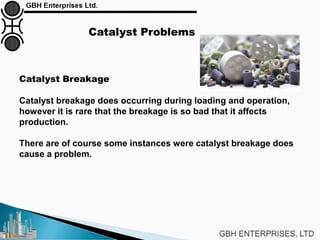 Catalyst Problems
Catalyst Breakage
Catalyst breakage does occurring during loading and operation,
however it is rare that the breakage is so bad that it affects
production.
There are of course some instances were catalyst breakage does
cause a problem.
 