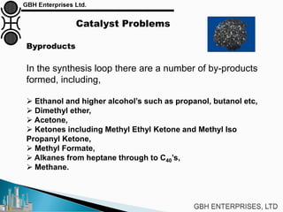 Catalyst Problems
Byproducts
In the synthesis loop there are a number of by-products
formed, including,
 Ethanol and higher alcohol’s such as propanol, butanol etc,
 Dimethyl ether,
 Acetone,
 Ketones including Methyl Ethyl Ketone and Methyl Iso
Propanyl Ketone,
 Methyl Formate,
 Alkanes from heptane through to C40’s,
 Methane.
 
