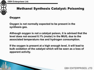 Methanol Synthesis Catalyst: Poisoning
Oxygen
Oxygen is not normally expected to be present in the
synthesis gas.
Although oxygen is not a catalyst poison, it is advised that the
level does not exceed 0.1% (molar) in the MUG, due to the
associated temperature rise and hydrogen consumption.
If the oxygen is present at a high enough level, it will lead to
bulk oxidation of the catalyst which will be seen as a loss of
apparent activity.
 
