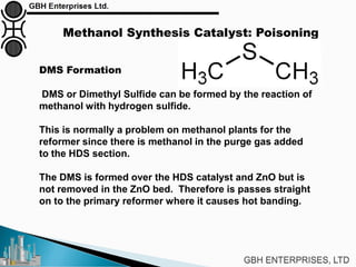 Methanol Synthesis Catalyst: Poisoning
DMS Formation
DMS or Dimethyl Sulfide can be formed by the reaction of
methanol with hydrogen sulfide.
This is normally a problem on methanol plants for the
reformer since there is methanol in the purge gas added
to the HDS section.
The DMS is formed over the HDS catalyst and ZnO but is
not removed in the ZnO bed. Therefore is passes straight
on to the primary reformer where it causes hot banding.
 