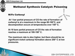 Methanol Synthesis Catalyst: Poisoning
Ni/Fe Carbonyl
At 1 bar partial pressure of CO the rate of formation of
carbonyl is at a maximum in the range 60-100°C, and
decomposition occurs at temperatures over 150° C.
At 10 bars partial pressure of CO the rate of formation
reaches a maximum at 180-190° C.
The maximum rate is also higher, but there should be no
significant nickel carbonyl formation above 250° C at low
pressures.
 