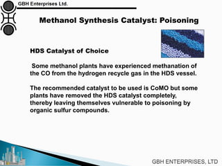 Methanol Synthesis Catalyst: Poisoning
HDS Catalyst of Choice
Some methanol plants have experienced methanation of
the CO from the hydrogen recycle gas in the HDS vessel.
The recommended catalyst to be used is CoMO but some
plants have removed the HDS catalyst completely,
thereby leaving themselves vulnerable to poisoning by
organic sulfur compounds.
 