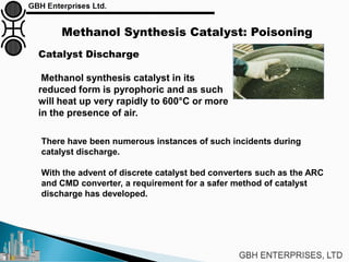 Methanol Synthesis Catalyst: Poisoning
Catalyst Discharge
Methanol synthesis catalyst in its
reduced form is pyrophoric and as such
will heat up very rapidly to 600°C or more
in the presence of air.
There have been numerous instances of such incidents during
catalyst discharge.
With the advent of discrete catalyst bed converters such as the ARC
and CMD converter, a requirement for a safer method of catalyst
discharge has developed.
 