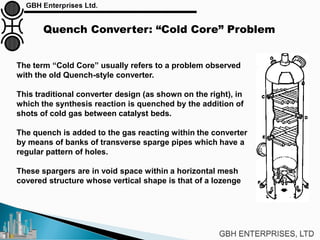 Quench Converter: “Cold Core” Problem
The term “Cold Core” usually refers to a problem observed
with the old Quench-style converter.
This traditional converter design (as shown on the right), in
which the synthesis reaction is quenched by the addition of
shots of cold gas between catalyst beds.
The quench is added to the gas reacting within the converter
by means of banks of transverse sparge pipes which have a
regular pattern of holes.
These spargers are in void space within a horizontal mesh
covered structure whose vertical shape is that of a lozenge
 