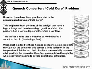 Quench Converter: “Cold Core” Problem
However, there have been problems due to the
phenomenon known as 'Cold Cores'.
This originates from portions of the catalyst that have a
high voidage and therefore a high gas flow whilst other
portions had a low voidage and therefore a low flow.
This causes a zone that is hot (due to low flow) and a
zone that is cold (due to high flow).
When shot is added to these hot and cold zones at an equal rate
through out the converter this causes a wide variation in the
temperature inlet the next bed. As there is essentially no cross
mixing within the converter, the effect passes down through the
whole converter leading to severe operational difficulties.
 