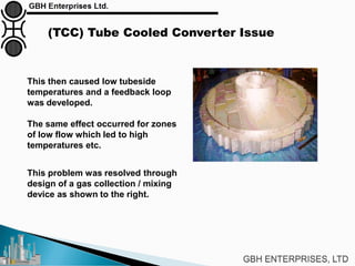 (TCC) Tube Cooled Converter Issue
This problem was resolved through
design of a gas collection / mixing
device as shown to the right.
This then caused low tubeside
temperatures and a feedback loop
was developed.
The same effect occurred for zones
of low flow which led to high
temperatures etc.
 