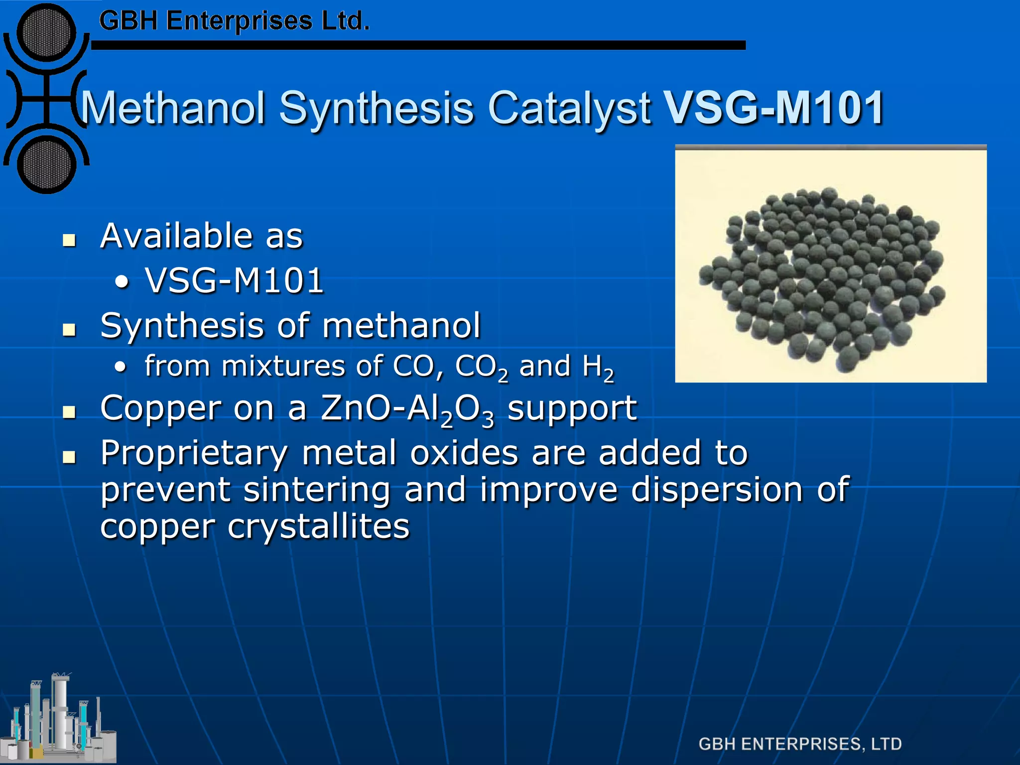 Methanol Synthesis Catalyst VSG-M101
 Available as
• VSG-M101
 Synthesis of methanol
• from mixtures of CO, CO2 and H2
 Copper on a ZnO-Al2O3 support
 Proprietary metal oxides are added to
prevent sintering and improve dispersion of
copper crystallites
 