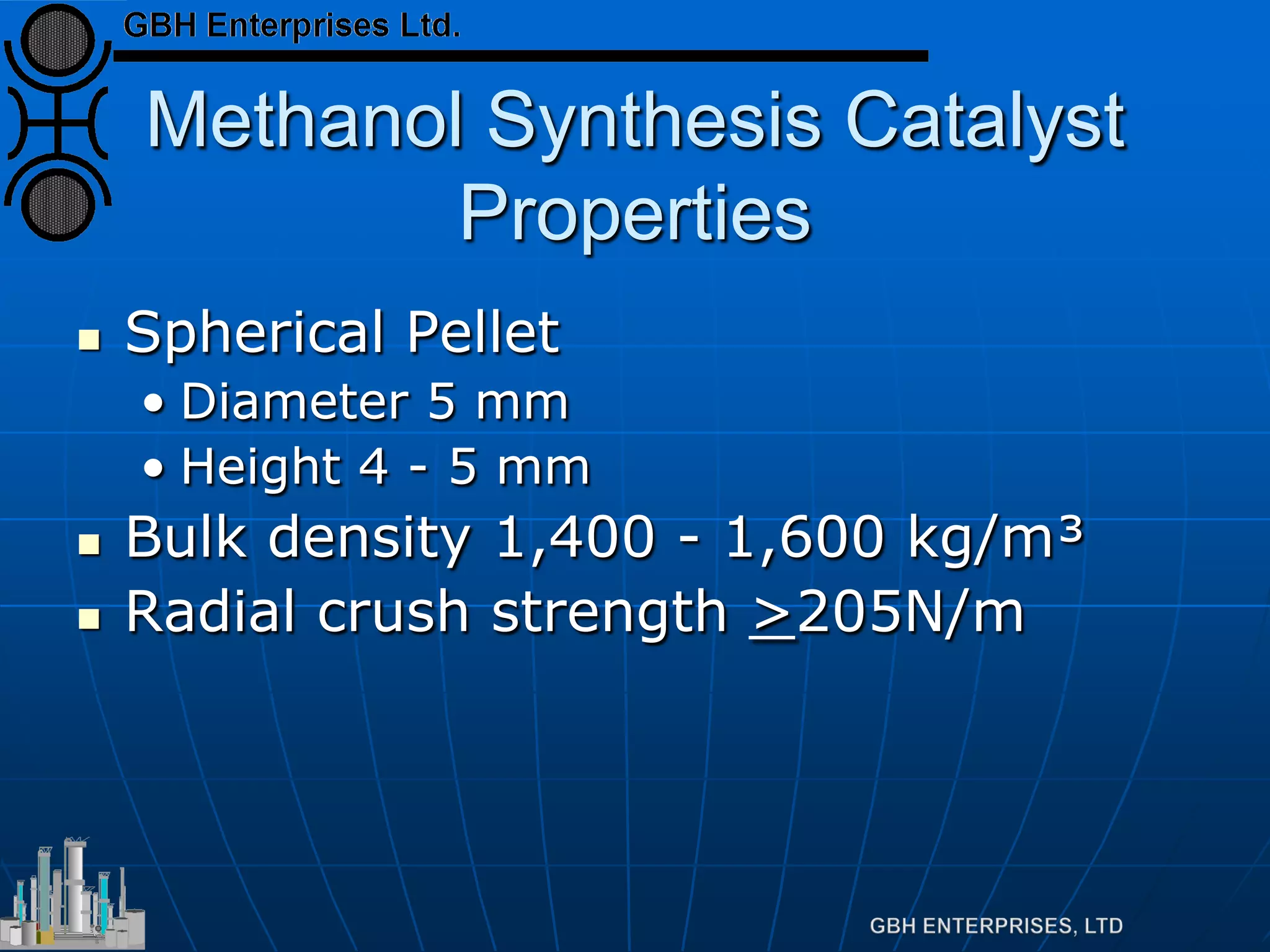 Methanol Synthesis Catalyst
Properties
 Spherical Pellet
• Diameter 5 mm
• Height 4 - 5 mm
 Bulk density 1,400 - 1,600 kg/m³
 Radial crush strength >205N/m
 