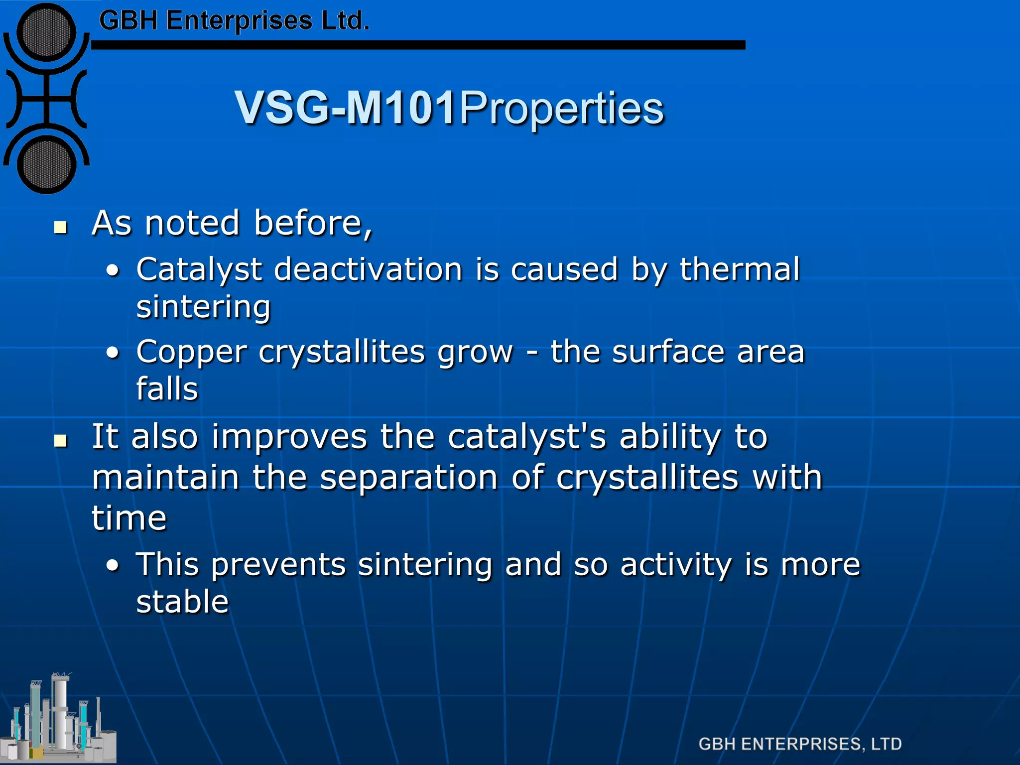 VSG-M101Properties
 As noted before,
• Catalyst deactivation is caused by thermal
sintering
• Copper crystallites grow - the surface area
falls
 It also improves the catalyst's ability to
maintain the separation of crystallites with
time
• This prevents sintering and so activity is more
stable
 