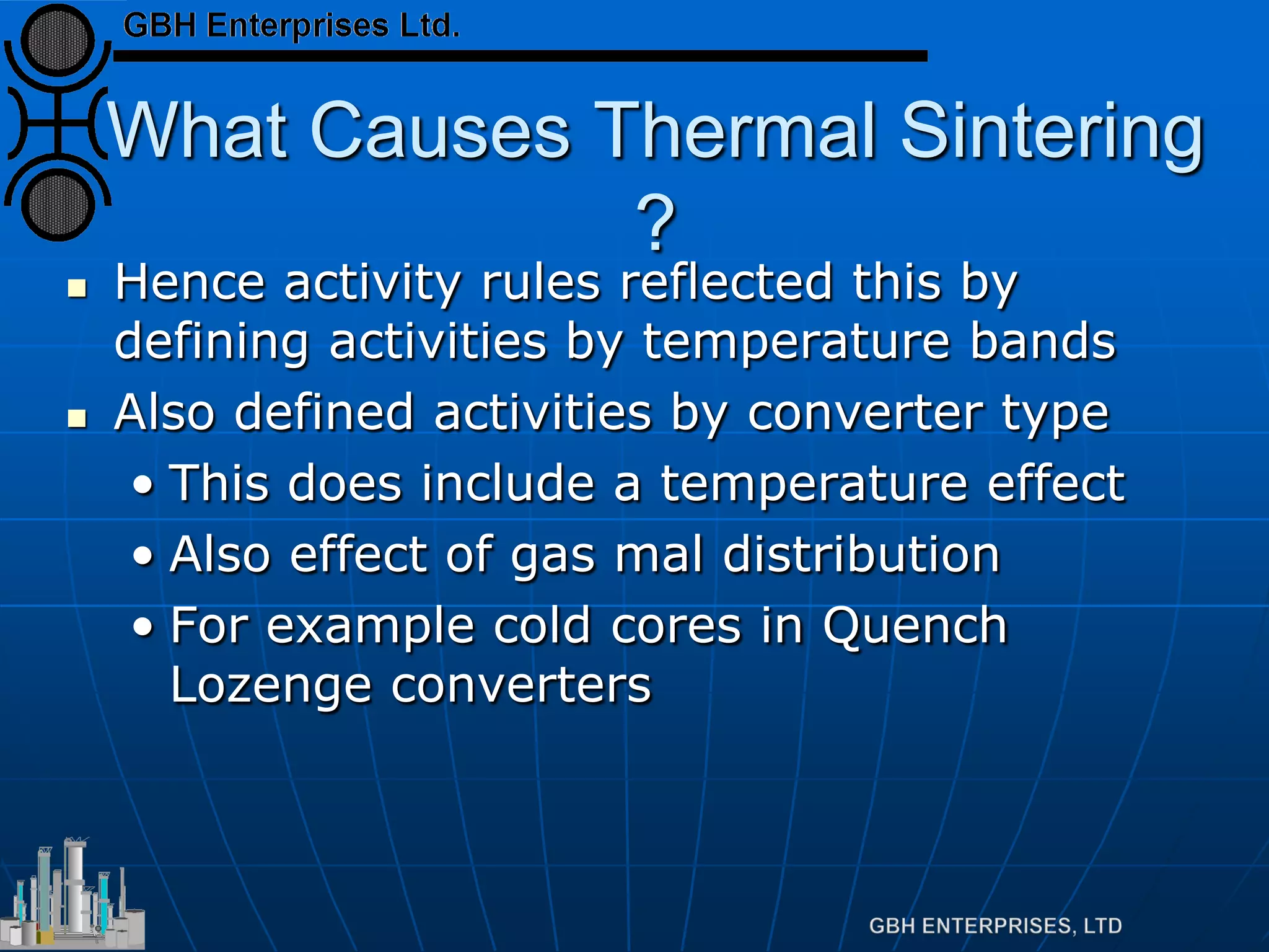 What Causes Thermal Sintering
?
 Hence activity rules reflected this by
defining activities by temperature bands
 Also defined activities by converter type
• This does include a temperature effect
• Also effect of gas mal distribution
• For example cold cores in Quench
Lozenge converters
 