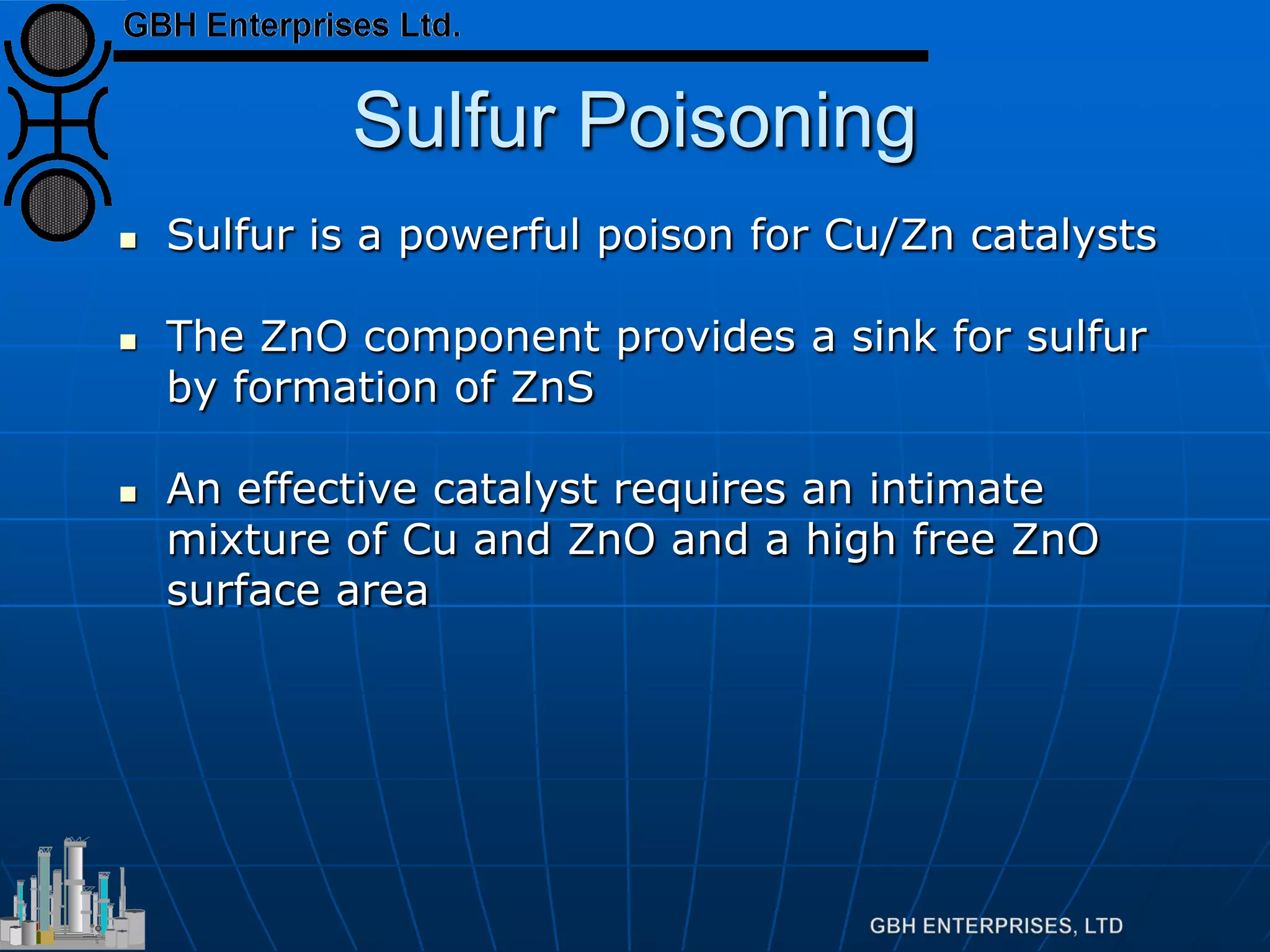 Sulfur Poisoning
 Sulfur is a powerful poison for Cu/Zn catalysts
 The ZnO component provides a sink for sulfur
by formation of ZnS
 An effective catalyst requires an intimate
mixture of Cu and ZnO and a high free ZnO
surface area
 
