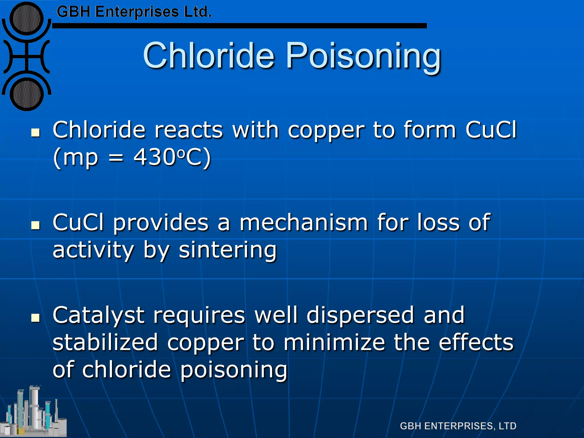Chloride Poisoning
 Chloride reacts with copper to form CuCl
(mp = 430oC)
 CuCl provides a mechanism for loss of
activity by sintering
 Catalyst requires well dispersed and
stabilized copper to minimize the effects
of chloride poisoning
 