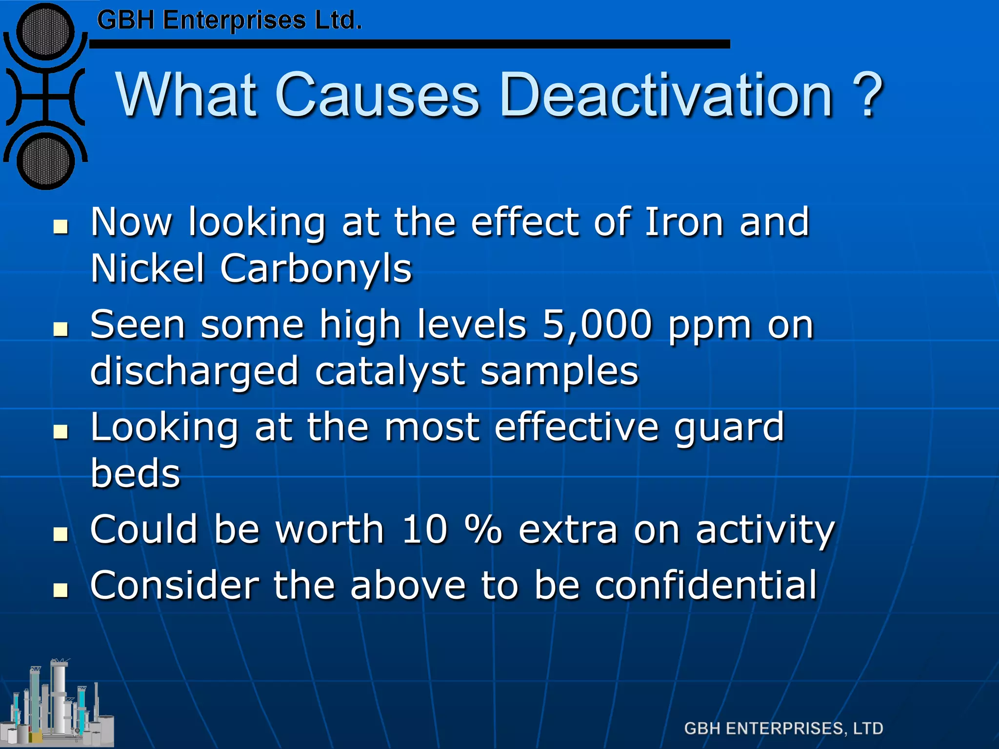 What Causes Deactivation ?
 Now looking at the effect of Iron and
Nickel Carbonyls
 Seen some high levels 5,000 ppm on
discharged catalyst samples
 Looking at the most effective guard
beds
 Could be worth 10 % extra on activity
 Consider the above to be confidential
 