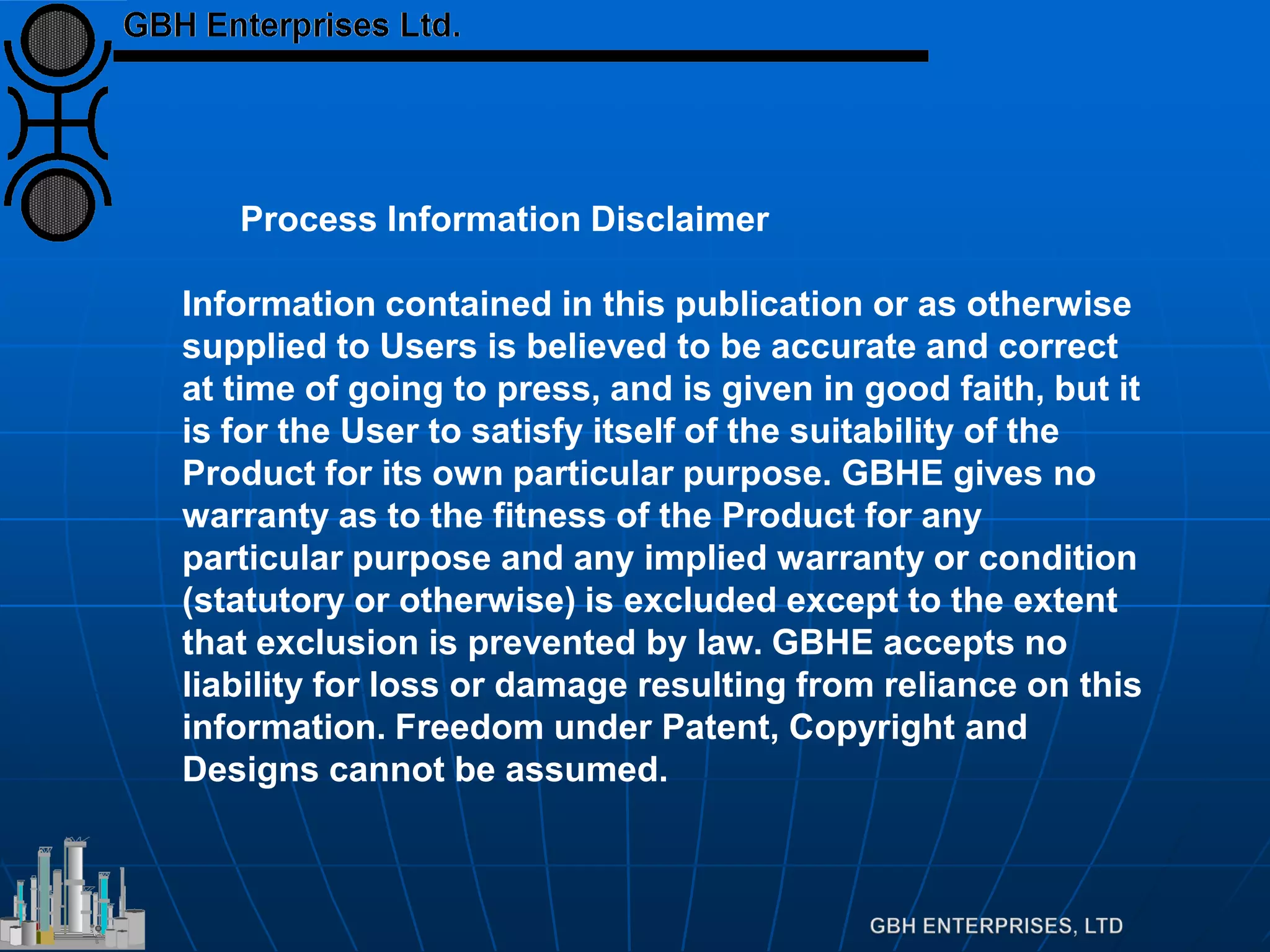 Process Information Disclaimer
Information contained in this publication or as otherwise
supplied to Users is believed to be accurate and correct
at time of going to press, and is given in good faith, but it
is for the User to satisfy itself of the suitability of the
Product for its own particular purpose. GBHE gives no
warranty as to the fitness of the Product for any
particular purpose and any implied warranty or condition
(statutory or otherwise) is excluded except to the extent
that exclusion is prevented by law. GBHE accepts no
liability for loss or damage resulting from reliance on this
information. Freedom under Patent, Copyright and
Designs cannot be assumed.
 