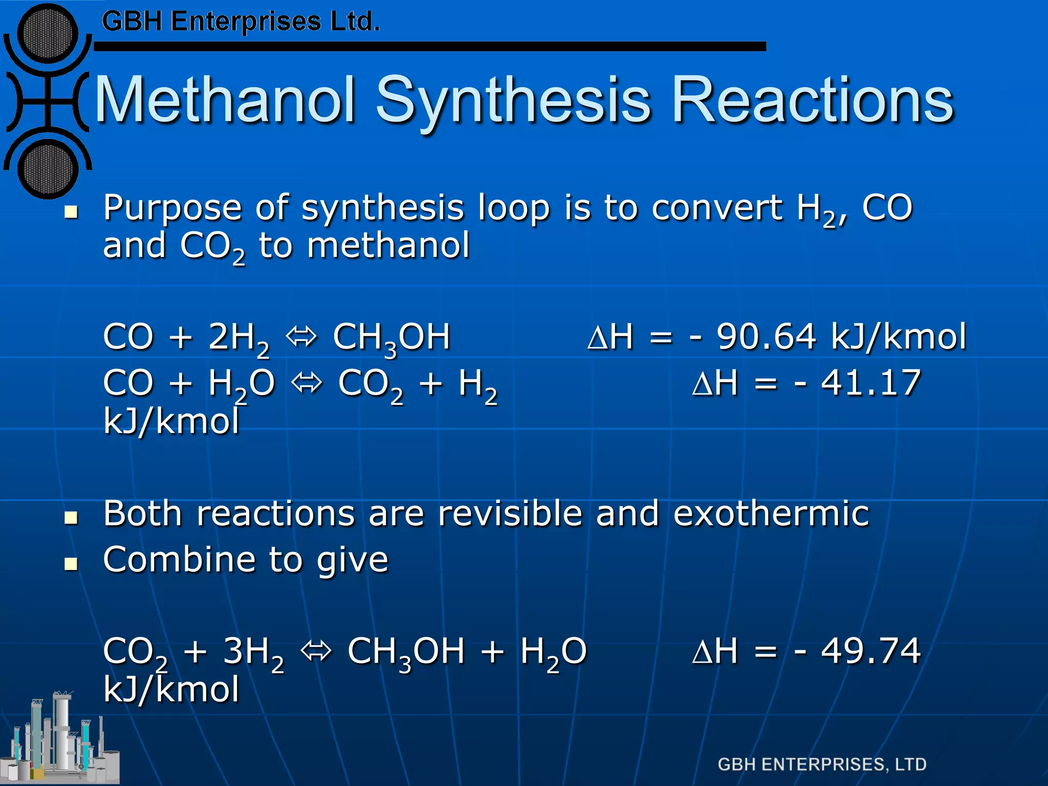 Methanol Synthesis Reactions
 Purpose of synthesis loop is to convert H2, CO
and CO2 to methanol
CO + 2H2  CH3OH ∆H = - 90.64 kJ/kmol
CO + H2O  CO2 + H2 ∆H = - 41.17
kJ/kmol
 Both reactions are revisible and exothermic
 Combine to give
CO2 + 3H2  CH3OH + H2O ∆H = - 49.74
kJ/kmol
 