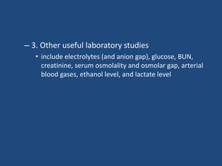 – 3. Other useful laboratory studies
• include electrolytes (and anion gap), glucose, BUN,
creatinine, serum osmolality and osmolar gap, arterial
blood gases, ethanol level, and lactate level
 
