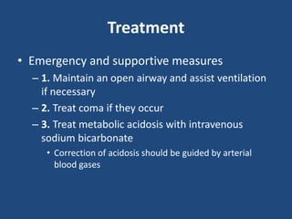 Treatment
• Emergency and supportive measures
– 1. Maintain an open airway and assist ventilation
if necessary
– 2. Treat coma if they occur
– 3. Treat metabolic acidosis with intravenous
sodium bicarbonate
• Correction of acidosis should be guided by arterial
blood gases
 