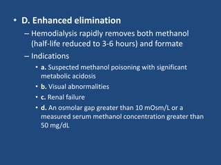 • D. Enhanced elimination
– Hemodialysis rapidly removes both methanol
(half-life reduced to 3-6 hours) and formate
– Indications
• a. Suspected methanol poisoning with significant
metabolic acidosis
• b. Visual abnormalities
• c. Renal failure
• d. An osmolar gap greater than 10 mOsm/L or a
measured serum methanol concentration greater than
50 mg/dL
 