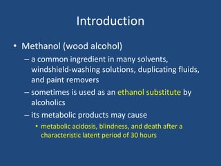 Introduction
• Methanol (wood alcohol)
– a common ingredient in many solvents,
windshield-washing solutions, duplicating fluids,
and paint removers
– sometimes is used as an ethanol substitute by
alcoholics
– its metabolic products may cause
• metabolic acidosis, blindness, and death after a
characteristic latent period of 30 hours
 