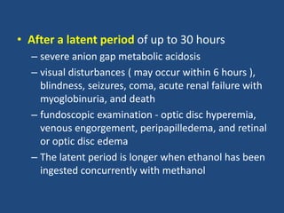 • After a latent period of up to 30 hours
– severe anion gap metabolic acidosis
– visual disturbances ( may occur within 6 hours ),
blindness, seizures, coma, acute renal failure with
myoglobinuria, and death
– fundoscopic examination - optic disc hyperemia,
venous engorgement, peripapilledema, and retinal
or optic disc edema
– The latent period is longer when ethanol has been
ingested concurrently with methanol
 