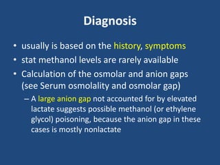 Diagnosis
• usually is based on the history, symptoms
• stat methanol levels are rarely available
• Calculation of the osmolar and anion gaps
(see Serum osmolality and osmolar gap)
– A large anion gap not accounted for by elevated
lactate suggests possible methanol (or ethylene
glycol) poisoning, because the anion gap in these
cases is mostly nonlactate
 