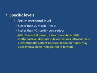 • Specific levels
– 1. Serum methanol level
• higher than 20 mg/dL – toxic
• higher than 40 mg/dL - very serious
• After the latent period, a low or nondetectable
methanol level does not rule out serious intoxication in
a symptomatic patient because all the methanol may
already have been metabolized to formate
 