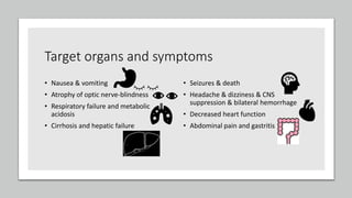 Target organs and symptoms
• Nausea & vomiting
• Atrophy of optic nerve-blindness
• Respiratory failure and metabolic
acidosis
• Cirrhosis and hepatic failure
• Seizures & death
• Headache & dizziness & CNS
suppression & bilateral hemorrhage
• Decreased heart function
• Abdominal pain and gastritis
 