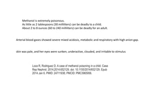 Methanol is extremely poisonous.
As little as 2 tablespoons (30 milliliters) can be deadly to a child.
About 2 to 8 ounces (60 to 240 milliliters) can be deadly for an adult.
Arterial blood gases showed severe mixed acidosis, metabolic and respiratory with high anion gap.
skin was pale, and her eyes were sunken, underactive, clouded, and irritable to stimulus
Loza R, Rodriguez D. A case of methanol poisoning in a child. Case
Rep Nephrol. 2014;2014:652129. doi: 10.1155/2014/652129. Epub
2014 Jan 6. PMID: 24711938; PMCID: PMC3965956.
 