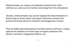 Methanotrophs are unique and ubiquitous bacteria that utilize
methane as a sole source of carbon and energy from the atmosphere.
Besides, methanotrophs may also be targeted for bioremediation of
diverse type of heavy metals and organic pollutants owing to the
presence of broad-spectrum methane monooxygenases enzyme.
They are highly specialized group of aerobic bacteria and have a unique
capacity for oxidation of certain types of organic pollutants like
alkanes, aromatics, halogenated alkenes, etc.
KKR1116 11
 