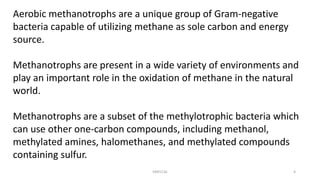 Aerobic methanotrophs are a unique group of Gram-negative
bacteria capable of utilizing methane as sole carbon and energy
source.
Methanotrophs are present in a wide variety of environments and
play an important role in the oxidation of methane in the natural
world.
Methanotrophs are a subset of the methylotrophic bacteria which
can use other one-carbon compounds, including methanol,
methylated amines, halomethanes, and methylated compounds
containing sulfur.
KKR1116 4
 