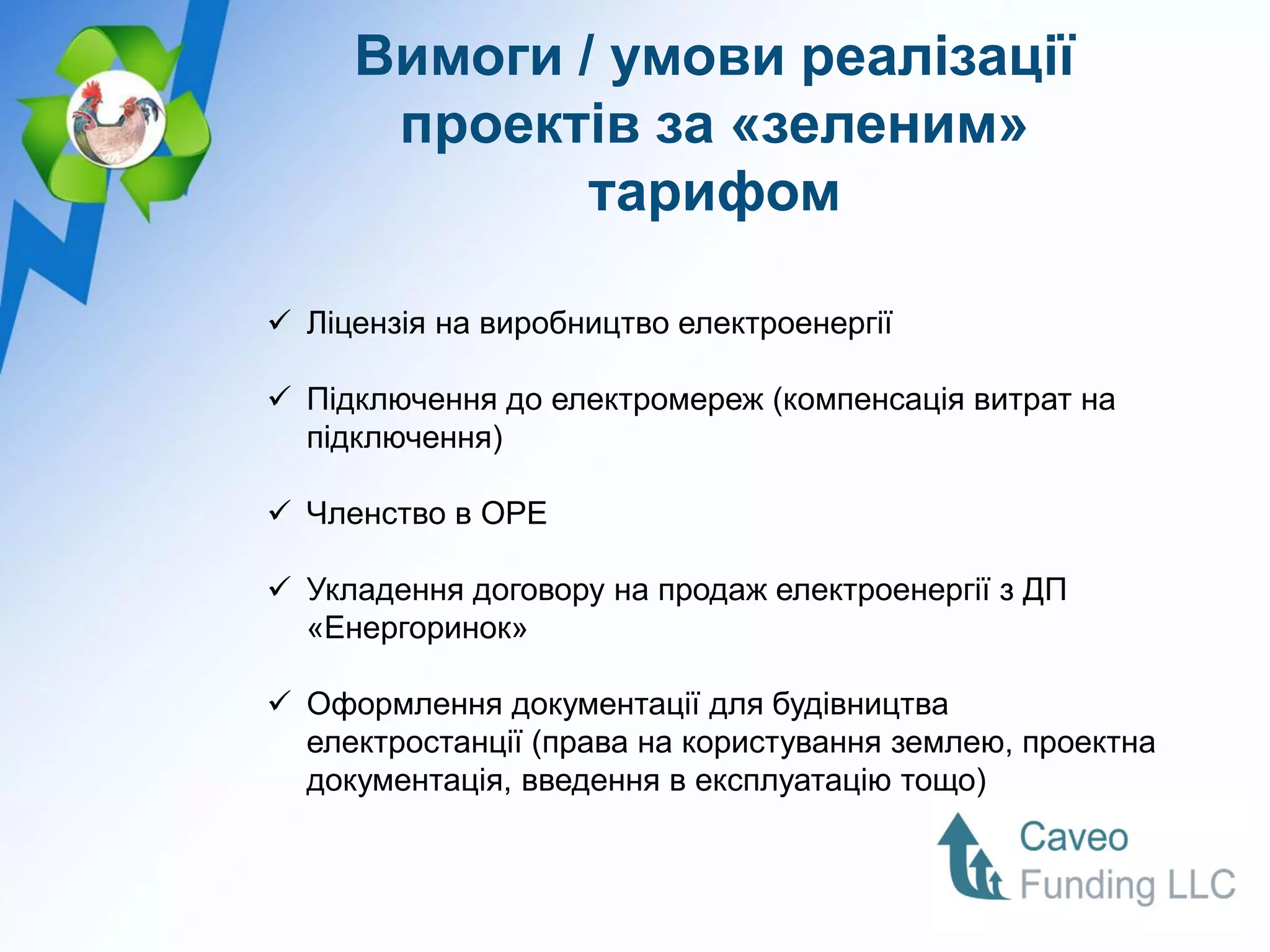 Вимоги / умови реалізації
      проектів за «зеленим»
             тарифом

 Ліцензія на виробництво електроенергії

 Підключення до електромереж (компенсація витрат на
  підключення)

 Членство в ОРЕ

 Укладення договору на продаж електроенергії з ДП
  «Енергоринок»

 Оформлення документації для будівництва
  електростанції (права на користування землею, проектна
  документація, введення в експлуатацію тощо)
 