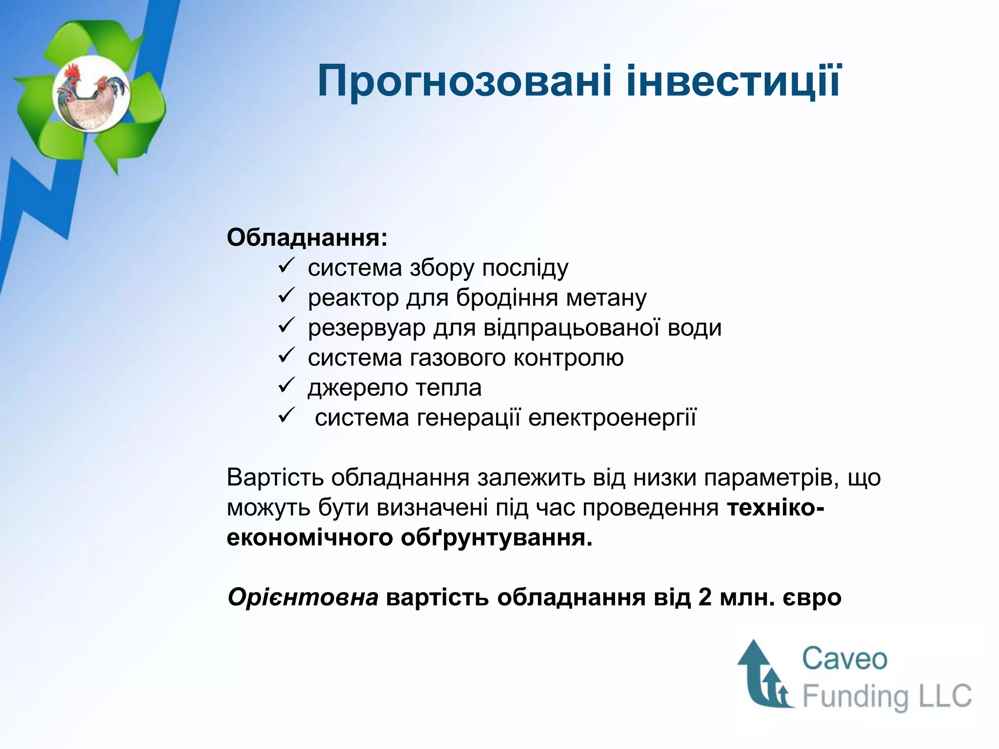 Прогнозовані інвестиції


Обладнання:
    система збору посліду
    реактор для бродіння метану
    резервуар для відпрацьованої води
    система газового контролю
    джерело тепла
    система генерації електроенергії

Вартість обладнання залежить від низки параметрів, що
можуть бути визначені під час проведення техніко-
економічного обґрунтування.

Орієнтовна вартість обладнання від 2 млн. євро
 