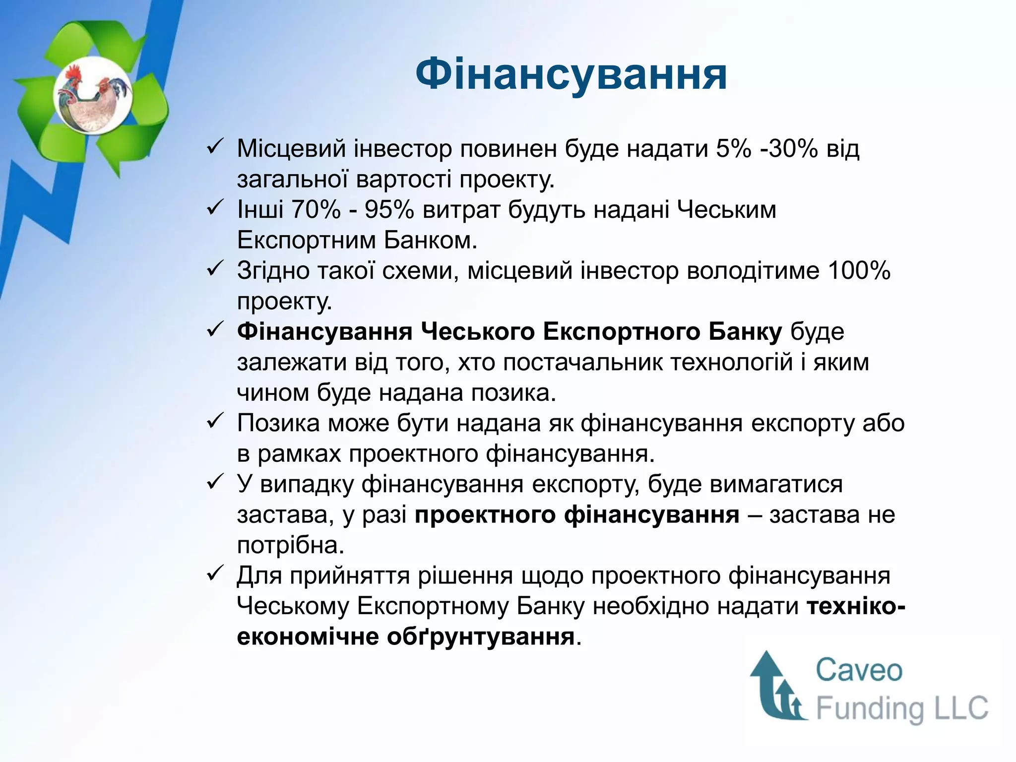 Фінансування
 Місцевий інвестор повинен буде надати 5% -30% від
  загальної вартості проекту.
 Інші 70% - 95% витрат будуть надані Чеським
  Експортним Банком.
 Згідно такої схеми, місцевий інвестор володітиме 100%
  проекту.
 Фінансування Чеського Експортного Банку буде
  залежати від того, хто постачальник технологій і яким
  чином буде надана позика.
 Позика може бути надана як фінансування експорту або
  в рамках проектного фінансування.
 У випадку фінансування експорту, буде вимагатися
  застава, у разі проектного фінансування – застава не
  потрібна.
 Для прийняття рішення щодо проектного фінансування
  Чеському Експортному Банку необхідно надати техніко-
  економічне обґрунтування.
 
